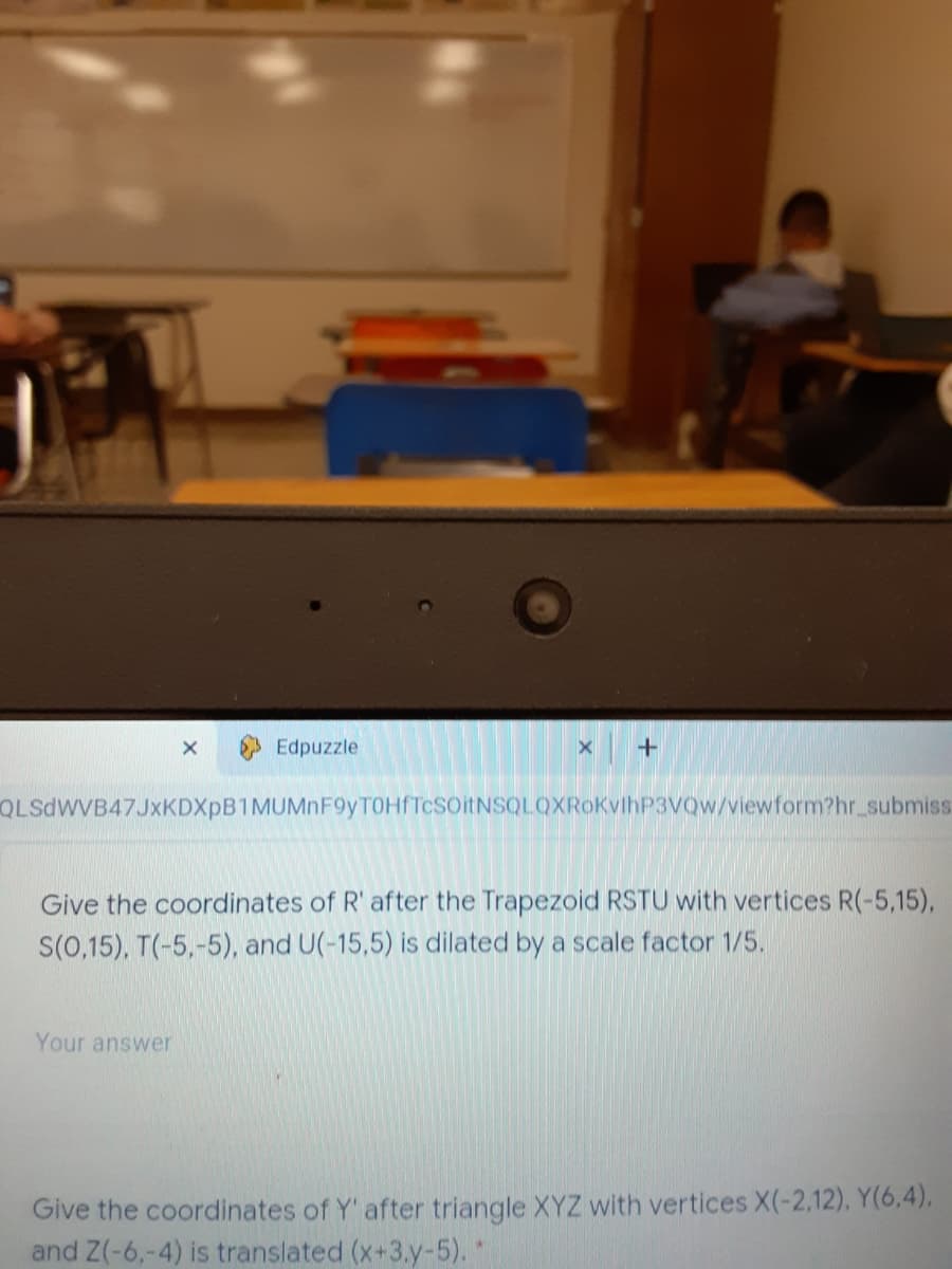 Edpuzzle
+
QLSdWVB47JxKDXpB1MUMnF9yTOHfTcSOitNSQLOXRoKvlhP3Vow/viewform?hr submiss
Give the coordinates of R' after the Trapezoid RSTU with vertices R(-5,15),
S(0,15), T(-5,-5), and U(-15,5) is dilated by a scale factor 1/5.
Your answer
Give the coordinates of Y' after triangle XYZ with vertices X(-2,12), Y(6,4),
and Z(-6,-4) is translated (x+3.y-5).*
