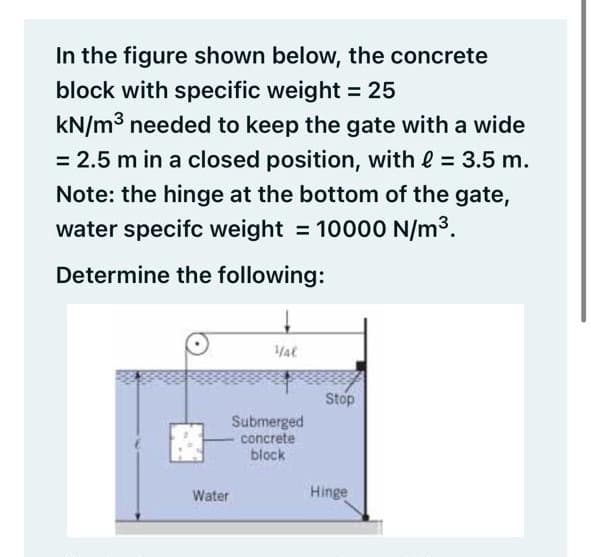 In the figure shown below, the concrete
block with specific weight = 25
kN/m3 needed to keep the gate with a wide
= 2.5 m in a closed position, with e = 3.5 m.
%3D
Note: the hinge at the bottom of the gate,
water specifc weight = 10000 N/m3.
Determine the following:
Stop
Submerged
concrete
block
Water
Hinge
