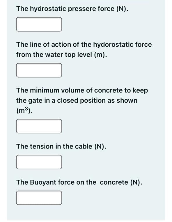 The hydrostatic pressere force (N).
The line of action of the hydorostatic force
from the water top level (m).
The minimum volume of concrete to keep
the gate in a closed position as shown
(m³).
The tension in the cable (N).
The Buoyant force on the concrete (N).
