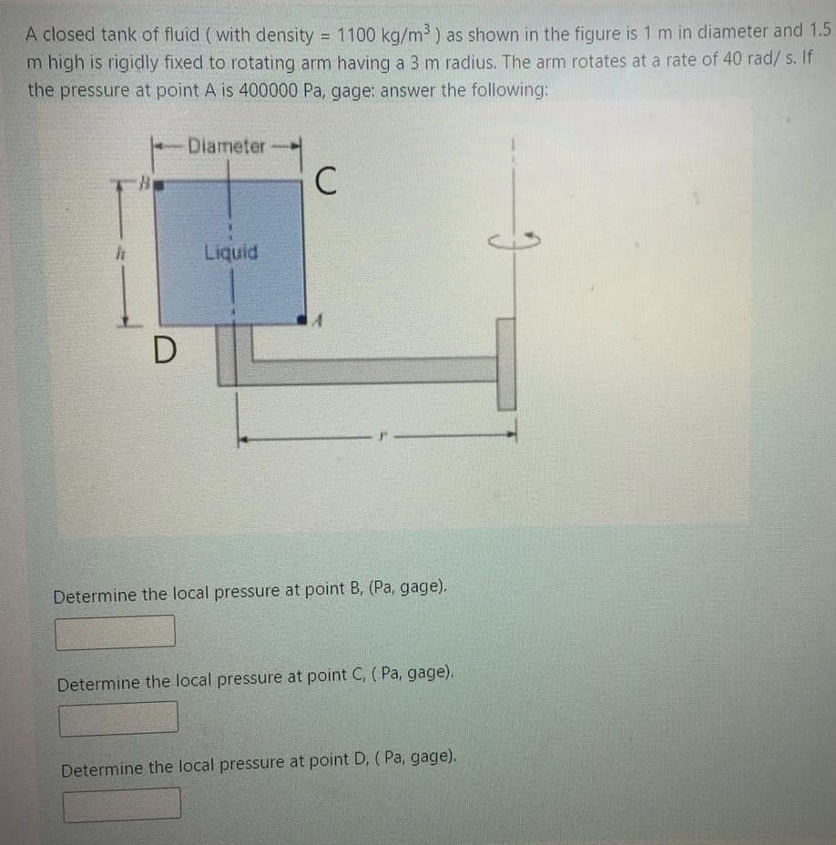 A closed tank of fluid (with density = 1100 kg/m³) as shown in the figure is 1 m in diameter and 1.5
m high is rigidly fixed to rotating arm having a 3 m radius. The arm rotates at a rate of 40 rad/ s. If
the pressure at point A is 400000 Pa, gage: answer the following:
%3D
Diameter
C
Liquid
Determine the local pressure at point B, (Pa, gage).
Determine the local pressure at point C, ( Pa, gage).
Determine the local pressure at point D, ( Pa, gage).

