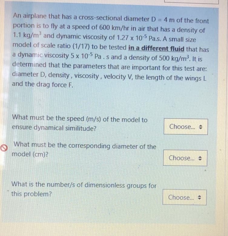 An airplane that has a cross-sectional diameter D = 4 m of the front
portion is to fly at a speed of 600 km/hr in air that has a density of
1.1 kg/m and dynamic viscosity of 1.27 x 10 Pa.s. A small size
model of scale ratio (1/17) to be tested in a different fluid that has
a dynamic viscosity 5 x 105 Pa .s and a density of 500 kg/m2. It is
determined that the parameters that are important for this test are:
diameter D, density, viscosity, velocity V, the length of the wings L
and the drag force F.
What must be the speed (m/s) of the model to
Choose...
ensure dynamical similitude?
What must be the corresponding diameter of the
model (cm)?
Choose..
What is the number/s of dimensionless groups for
this problem?
Choose...
