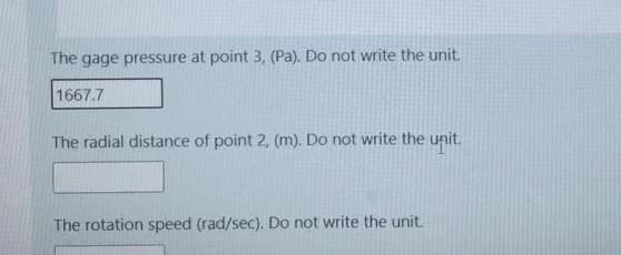 The gage pressure at point 3, (Pa). Do not write the unit.
1667.7
The radial distance of point 2, (m). Do not write the unit.
The rotation speed (rad/sec). Do not write the unit.
