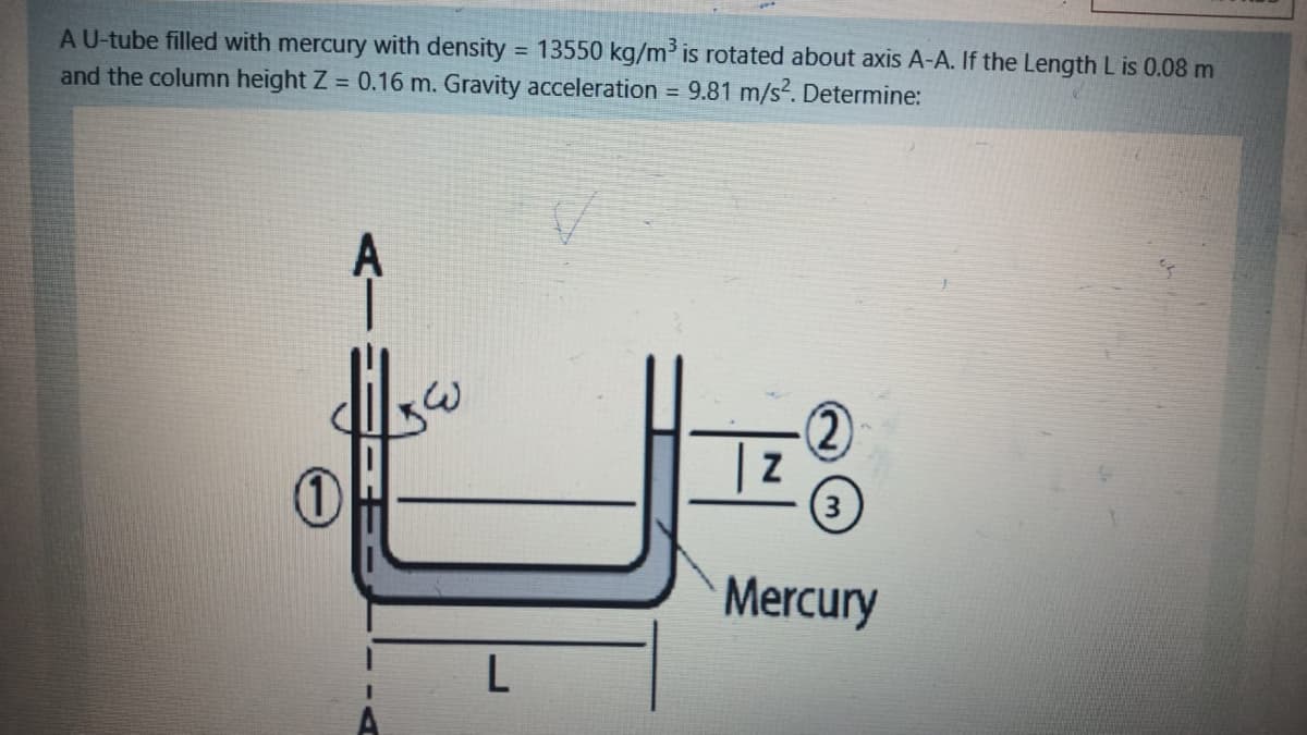 AU-tube filled with mercury with density = 13550 kg/m' is rotated about axis A-A. If the Length L is 0.08 m
and the column height Z = 0.16 m. Gravity acceleration = 9.81 m/s?. Determine:
%3D
A
(2)
(3
Mercury
L
