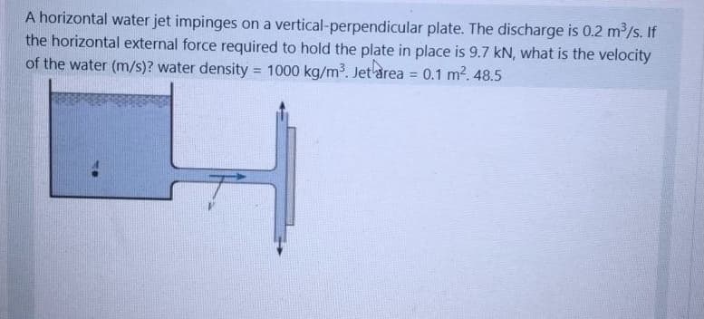 A horizontal water jet impinges on a vertical-perpendicular plate. The discharge is 0.2 m/s. If
the horizontal external force required to hold the plate in place is 9.7 kN, what is the velocity
of the water (m/s)? water density = 1000 kg/m3. Jet area = 0.1 m2. 48.5
%3D
