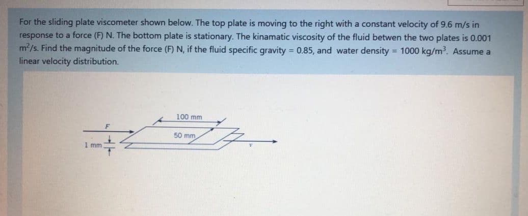 For the sliding plate viscometer shown below. The top plate is moving to the right with a constant velocity of 9.6 m/s in
response to a force (F) N. The bottom plate is stationary. The kinamatic viscosity of the fluid betwen the two plates is 0.001
m2/s. Find the magnitude of the force (F) N, if the fluid specific gravity = 0.85, and water density = 1000 kg/m³. Assume a
linear velocity distribution.
100 mm
50 mm
1 mm
