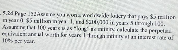 5.24 Page 152Assume you won a worldwide lottery that pays $5 million
in year 0, $5 million in year 1, and $200,000 in years 5 through 100.
Assuming that 100 years is as "long" as infinity, calculate the perpetual
equivalent annual worth for years 1 through infinity at an interest rate of
10% per year.