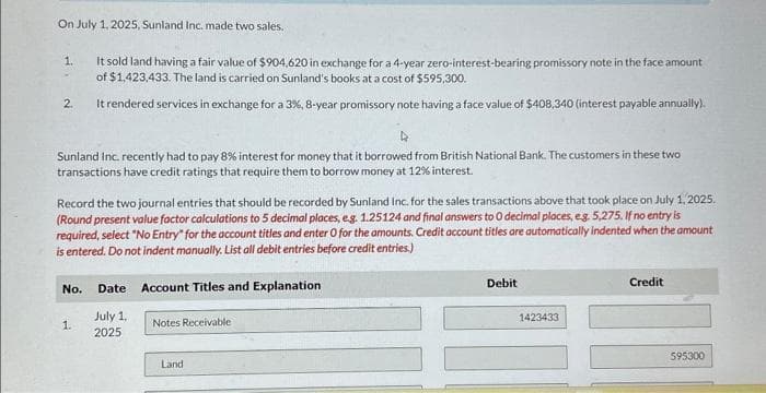 On July 1, 2025, Sunland Inc. made two sales.
1.
2.
4
Sunland Inc. recently had to pay 8% interest for money that it borrowed from British National Bank. The customers in these two
transactions have credit ratings that require them to borrow money at 12% interest.
It sold land having a fair value of $904,620 in exchange for a 4-year zero-interest-bearing promissory note in the face amount
of $1,423,433. The land is carried on Sunland's books at a cost of $595,300.
It rendered services in exchange for a 3%, 8-year promissory note having a face value of $408,340 (interest payable annually).
Record the two journal entries that should be recorded by Sunland Inc. for the sales transactions above that took place on July 1, 2025.
(Round present value factor calculations to 5 decimal places, e.g. 1.25124 and final answers to 0 decimal places, e.g. 5,275. If no entry is
required, select "No Entry" for the account titles and enter O for the amounts. Credit account titles are automatically indented when the amount
is entered. Do not indent manually. List all debit entries before credit entries.)
Account Titles and Explanation
No.
1.
Date
July 1,
2025
Notes Receivable
Land
Debit
1423433
Credit
595300