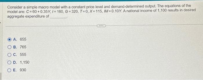 Consider a simple macro model with a constant price level and demand-determined output. The equations of the
model are: C = 60+0.35Y, /= 160, G=320, T=0, X=115, IM=0.10Y. A national income of 1,100 results in desired
aggregate expenditure of
A. 655
B. 765
O C. 555
O D. 1,150
OE. 930