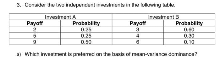 3. Consider the two independent investments in the following table.
Investment A
Payoff
259
Probability
0.25
0.25
0.50
Payoff
3
4
6
Investment B
Probability
0.60
0.30
0.10
a) Which investment is preferred on the basis of mean-variance dominance?