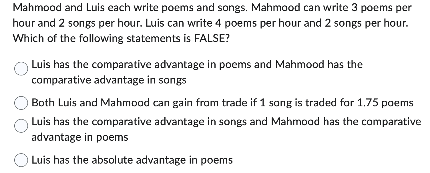 Mahmood and Luis each write poems and songs. Mahmood can write 3 poems per
hour and 2 songs per hour. Luis can write 4 poems per hour and 2 songs per hour.
Which of the following statements is FALSE?
Luis has the comparative advantage in poems and Mahmood has the
comparative advantage in songs
Both Luis and Mahmood can gain from trade if 1 song is traded for 1.75 poems
Luis has the comparative advantage in songs and Mahmood has the comparative
advantage in poems
Luis has the absolute advantage in poems