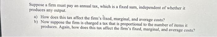 Suppose a firm must pay an annual tax, which is a fixed sum, independent of whether it
produces any output.
a) How does this tax affect the firm's fixed, marginal, and average costs?
b) Now suppose the firm is charged a tax that is proportional to the number of items it
produces. Again, how does this tax affect the firm's fixed, marginal, and average costs?