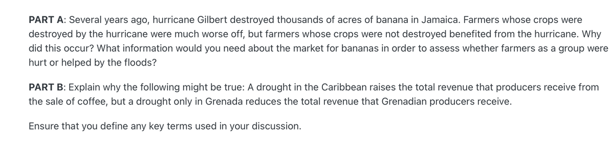 PART A: Several years ago, hurricane Gilbert destroyed thousands of acres of banana in Jamaica. Farmers whose crops were
destroyed by the hurricane were much worse off, but farmers whose crops were not destroyed benefited from the hurricane. Why
did this occur? What information would you need about the market for bananas in order to assess whether farmers as a group were
hurt or helped by the floods?
PART B: Explain why the following might be true: A drought in the Caribbean raises the total revenue that producers receive from
the sale of coffee, but a drought only in Grenada reduces the total revenue that Grenadian producers receive.
Ensure that you define any key terms used in your discussion.
