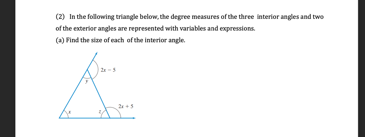 (2) In the following triangle below, the degree measures of the three interior angles and two
of the exterior angles are represented with variables and expressions.
(a) Find the size of each of the interior angle.
2х — 5
2х + 5
