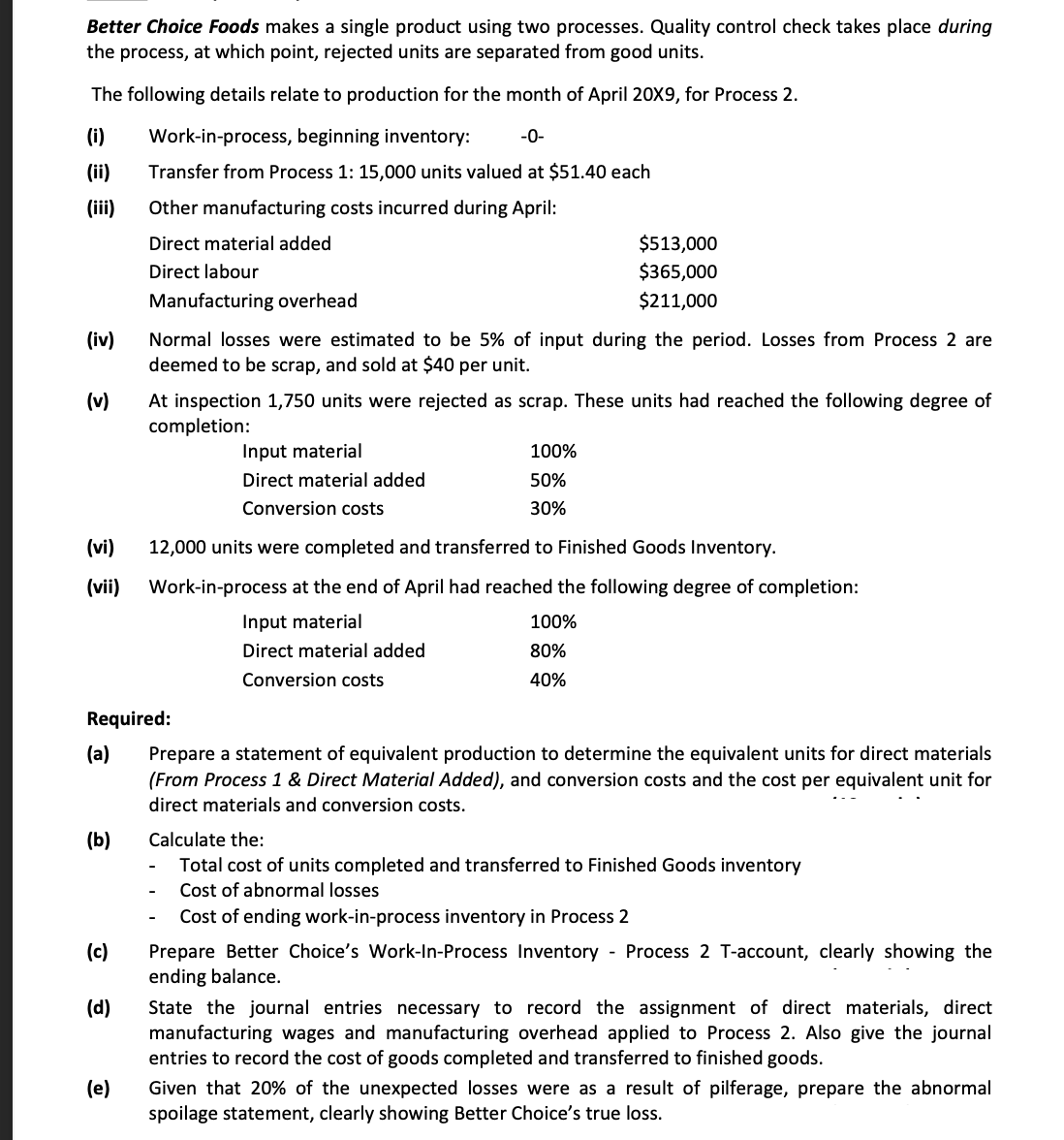 Better Choice Foods makes a single product using two processes. Quality control check takes place during
the process, at which point, rejected units are separated from good units.
The following details relate to production for the month of April 20X9, for Process 2.
(i)
Work-in-process, beginning inventory:
-0-
(ii)
Transfer from Process 1: 15,000 units valued at $51.40 each
(ii)
Other manufacturing costs incurred during April:
Direct material added
$513,000
Direct labour
$365,000
Manufacturing overhead
$211,000
(iv)
Normal losses were estimated to be 5% of input during the period. Losses from Process 2 are
deemed to be scrap, and sold at $40 per unit.
(v)
At inspection 1,750 units were rejected as scrap. These units had reached the following degree of
completion:
Input material
100%
Direct material added
50%
Conversion costs
30%
(vi)
12,000 units were completed and transferred to Finished Goods Inventory.
(vii)
Work-in-process at the end of April had reached the following degree of completion:
Input material
100%
Direct material added
80%
Conversion costs
40%
Required:
(a)
Prepare a statement of equivalent production to determine the equivalent units for direct materials
(From Process 1 & Direct Material Added), and conversion costs and the cost per equivalent unit for
direct materials and conversion costs.
(b)
Calculate the:
Total cost of units completed and transferred to Finished Goods inventory
Cost of abnormal losses
Cost of ending work-in-process inventory in Process 2
Prepare Better Choice's Work-In-Process Inventory - Process 2 T-account, clearly showing the
ending balance.
(c)
(d)
State the journal entries necessary to record the assignment of direct materials, direct
manufacturing wages and manufacturing overhead applied to Process 2. Also give the journal
entries to record the cost of goods completed and transferred to finished goods.
(e)
Given that 20% of the unexpected losses were as a result of pilferage, prepare the abnormal
spoilage statement, clearly showing Better Choice's true loss.
