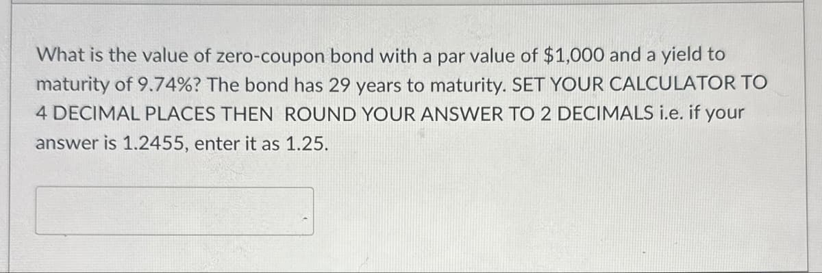 What is the value of zero-coupon bond with a par value of $1,000 and a yield to
maturity of 9.74%? The bond has 29 years to maturity. SET YOUR CALCULATOR TO
4 DECIMAL PLACES THEN ROUND YOUR ANSWER TO 2 DECIMALS i.e. if your
answer is 1.2455, enter it as 1.25.