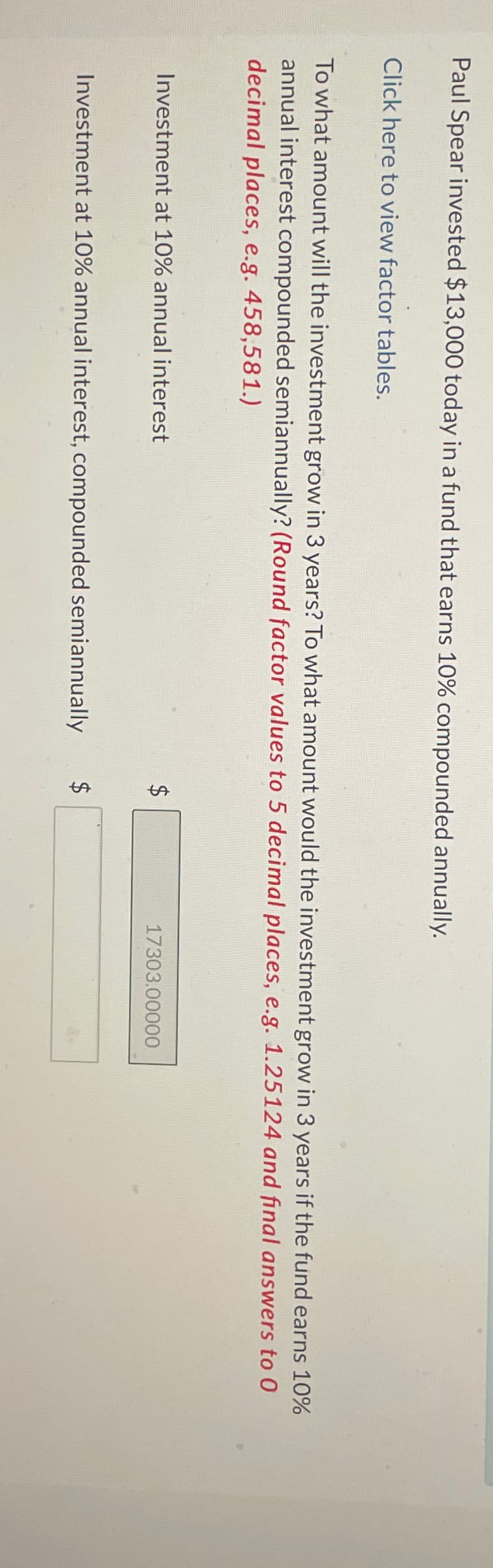 Paul Spear invested $13,000 today in a fund that earns 10% compounded annually.
Click here to view factor tables.
To what amount will the investment grow in 3 years? To what amount would the investment grow in 3 years if the fund earns 10%
annual interest compounded semiannually? (Round factor values to 5 decimal places, e.g. 1.25124 and final answers to 0
decimal places, e.g. 458,581.)
Investment at 10% annual interest
Investment at 10% annual interest, compounded semiannually
$
$
LA
17303.00000