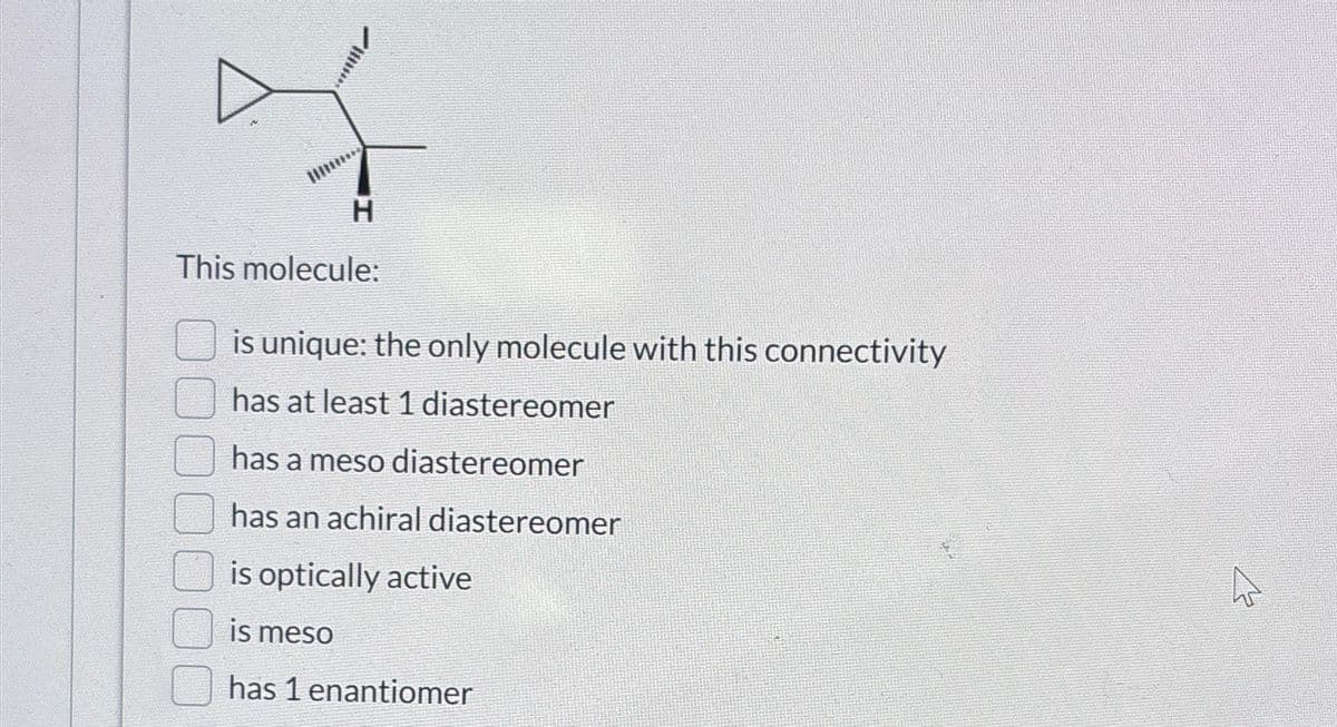 H
This molecule:
is unique: the only molecule with this connectivity
has at least 1 diastereomer
has a meso diastereomer
has an achiral diastereomer
is optically active
is meso
has 1 enantiomer
4