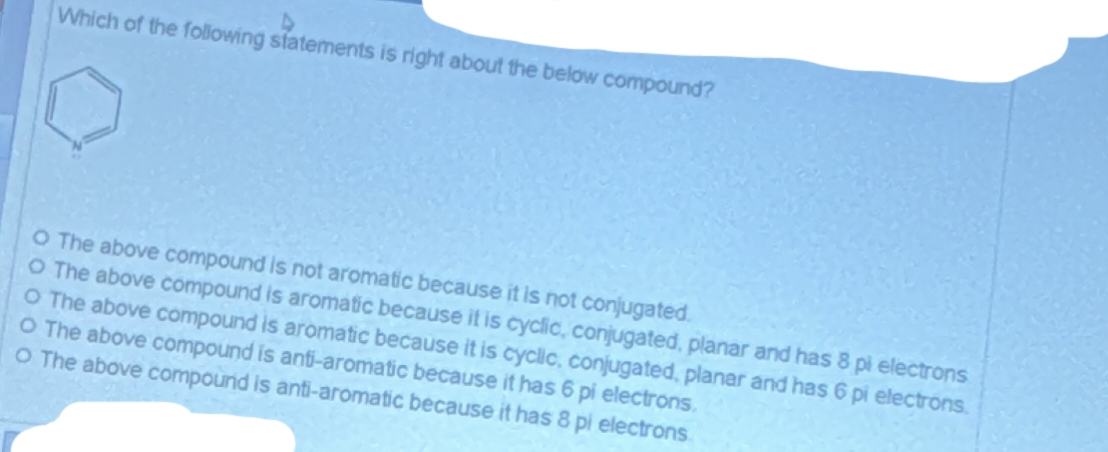 Which of the following statements is right about the below compound?
O The above compound is not aromatic because it is not conjugated.
O The above compound is aromatic because it is cyclic, conjugated, planar and has 8 pi electrons
O The above compound is aromatic because it is cyclic, conjugated, planar and has 6 pi electrons.
O The above compound is anti-aromatic because it has 6 pi electrons.
O The above compound is anti-aromatic because it has 8 pi electrons