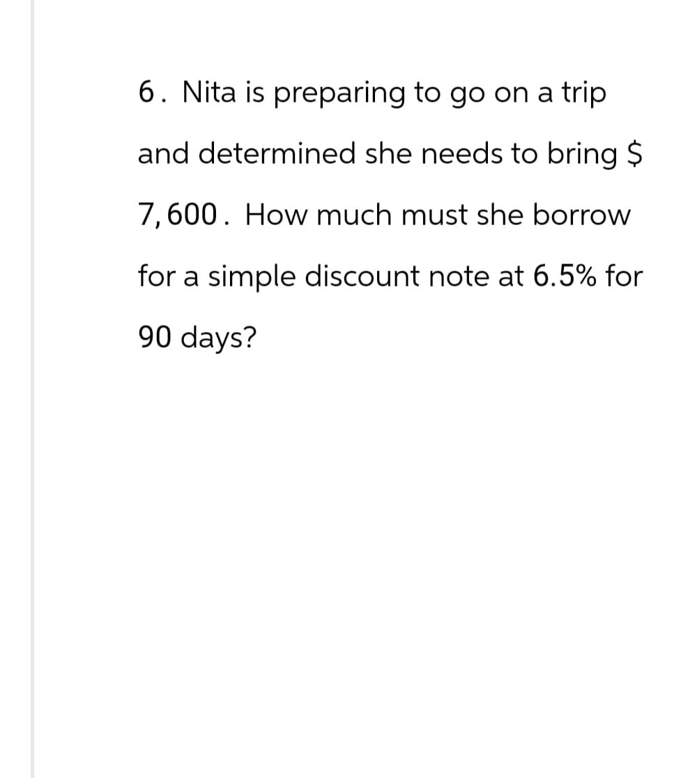 6. Nita is preparing to go on a trip
and determined she needs to bring $
7,600. How much must she borrow
for a simple discount note at 6.5% for
90 days?