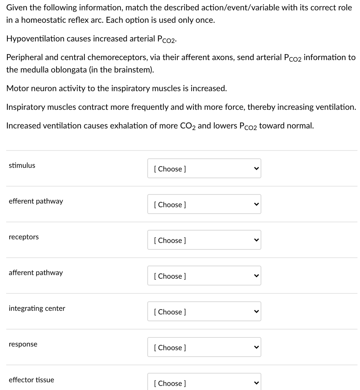 Given the following information, match the described action/event/variable with its correct role
in a homeostatic reflex arc. Each option is used only once.
Hypoventilation causes increased arterial Pco2-
Peripheral and central chemoreceptors, via their afferent axons, send arterial Pco2 information to
the medulla oblongata (in the brainstem).
Motor neuron activity to the inspiratory muscles is increased.
Inspiratory muscles contract more frequently and with more force, thereby increasing ventilation.
Increased ventilation causes exhalation of more CO2 and lowers Pco2 toward normal.
stimulus
[ Choose ]
efferent pathway
[ Choose ]
receptors
[ Choose ]
afferent pathway
[ Choose ]
integrating center
[ Choose ]
response
[ Choose ]
effector tissue
[ Choose ]
>
>
>
>

