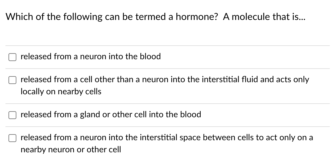 Which of the following can be termed a hormone? A molecule that is...
released from a neuron into the blood
released from a cell other than a neuron into the interstitial fluid and acts only
locally on nearby cells
released from a gland or other cell into the blood
released from a neuron into the interstitial space between cells to act only on a
nearby neuron or other cell
