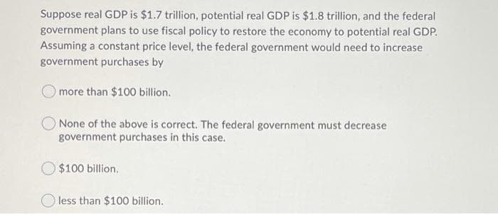 Suppose real GDP is $1.7 trillion, potential real GDP is $1.8 trillion, and the federal
government plans to use fiscal policy to restore the economy to potential real GDP.
Assuming a constant price level, the federal government would need to increase
government purchases by
more than $100 billion.
O None of the above is correct. The federal government must decrease
government purchases in this case.
O $100 billion.
O less than $100 billion.
