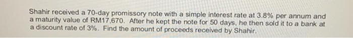 Shahir received a 70-day promissory note with a simple interest rate at 3.8% per annum and
a maturity value of RM17,670. After he kept the note for 50 days, he then sold it to a bank at
a discount rate of 3%. Find the amount of proceeds received by Shahir.
