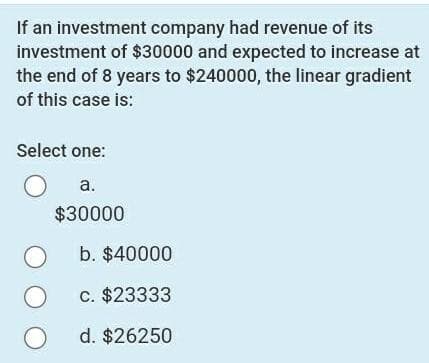 If an investment company had revenue of its
investment of $30000 and expected to increase at
the end of 8 years to $240000, the linear gradient
of this case is:
Select one:
a.
$30000
b. $40000
c. $23333
d. $26250
