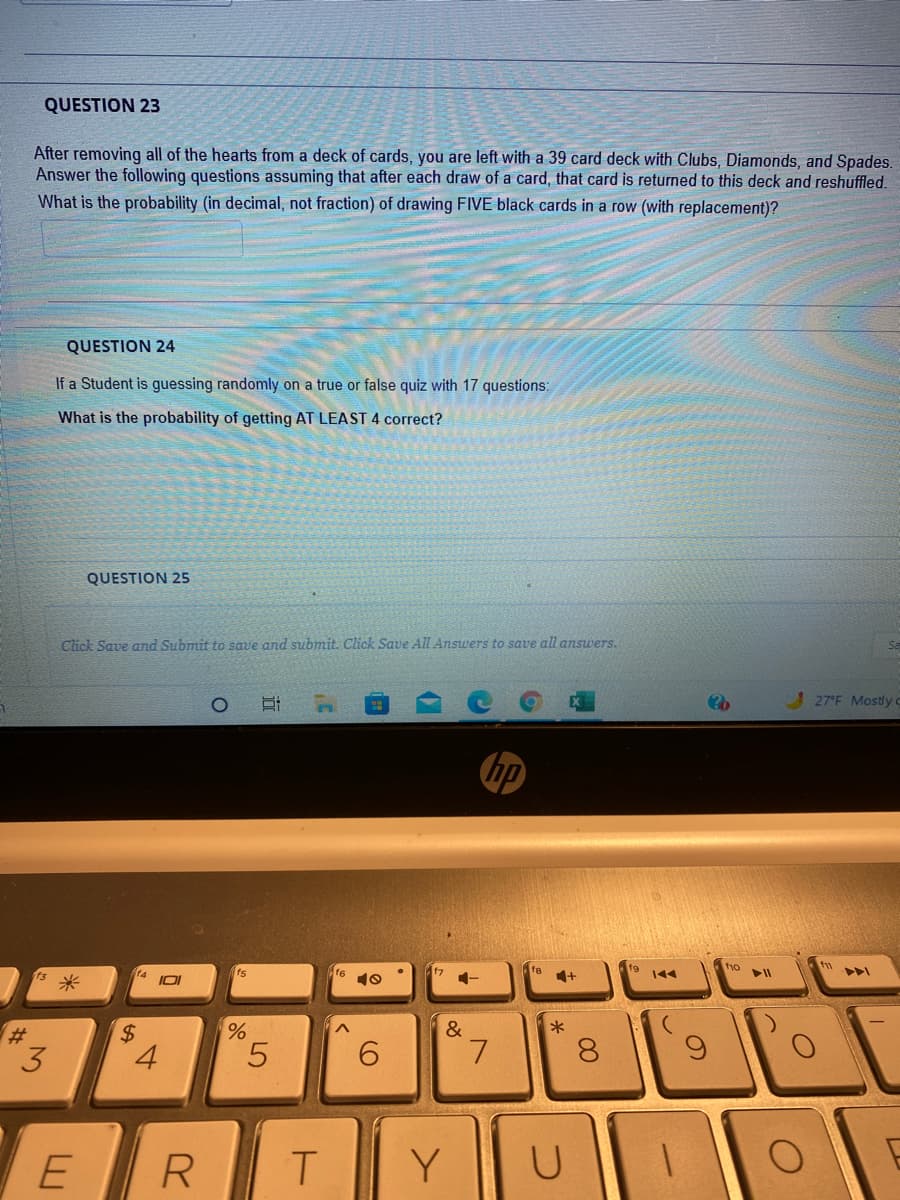 QUESTION 23
After removing all of the hearts from a deck of cards, you are left with a 39 card deck with Clubs, Diamonds, and Spades.
Answer the following questions assuming that after each draw of a card, that card is returned to this deck and reshuffled.
What is the probability (in decimal, not fraction) of drawing FIVE black cards in a row (with replacement)?
QUESTION 24
If a Student is guessing randomly on a true or false quiz with 17 questions:
What is the probability of getting AT LEAST 4 correct?
QUESTION 25
Click Save and Submit to save and submit. Click Save All Answers to save all answers.
Sa
! 27'F Mostly c
hp
tho
f4
f6
10
f7
fa
144
米
&
23
3.
4.
5.
6.
L.
8.
R.
Y
近
