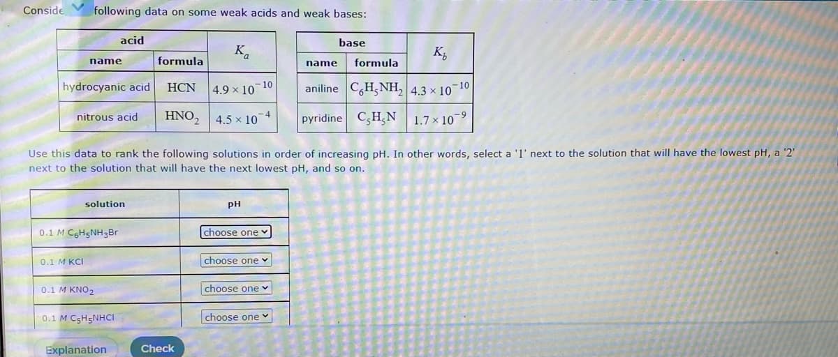Conside
following data on some weak acids and weak bases:
acid
base
K.
K,
name
formula
name
formula
hydrocyanic acid
aniline C,H,NH, 4.3 × 10
HCN
4.9 x 10 10
-10
HNO, 4.5 x 10*
pyridine C,H,N
nitrous acid
1.7 × 10-9
Use this data to rank the following solutions in order of increasing pH. In other words, select a 'l' next to the solution that will have the lowest pH, a '2'
next to the solution that will have the next lowest pH, and so on.
solution
pH
0.1 M C6H5NH3Br
choose one
0.1 M KCI
choose one v
0.1 M KNO2
choose one v
0.1 M C5H5NHCI
choose one v
Explanation
Check
