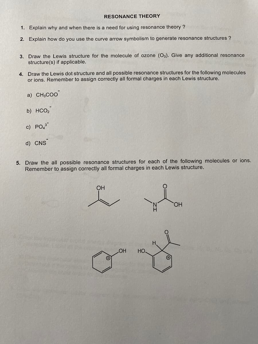 RESONANCE THEORY
1. Explain why and when there is a need for using resonance theory ?
2. Explain how do you use the curve arrow symbolism to generate resonance structures?
3. Draw the Lewis structure for the molecule of ozone (O3). Give any additional resonance
structure(s) if applicable.
4. Draw the Lewis dot structure and all possible resonance structures for the following molecules
or ions. Remember to assign correctly all formal charges in each Lewis structure.
a) CH3COO
b) HCO,
c) PO4³
d) CNS
5. Draw the all possible resonance structures for each of the following molecules or ions.
Remember to assign correctly all formal charges in each Lewis structure.
OH
OH
+
OH
НО.
H