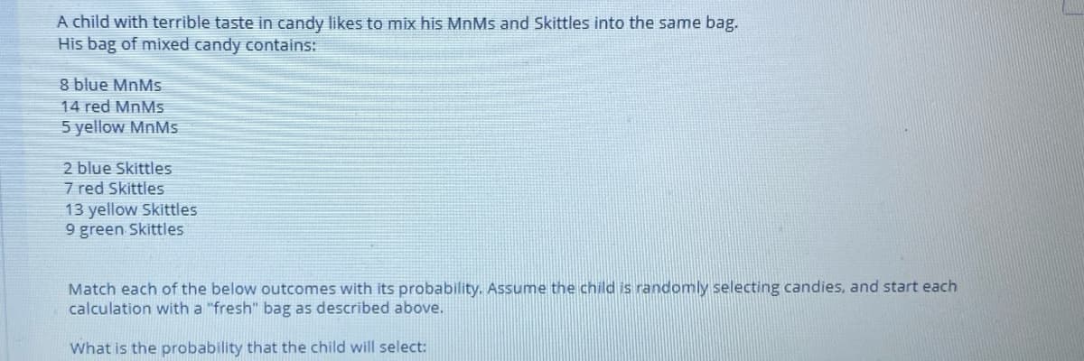 A child with terrible taste in candy likes to mix his MnMs and Skittles into the same bag.
His bag of mixed candy contains:
8 blue MnMs
14 red MnMs
5 yellow MNMS
2 blue Skittles
7 red Skittles
13 yellow Skittles
9 green Skittles
Match each of the below outcomes with its probability. Assume the child is randomly selecting candies, and start each
calculation with a "fresh" bag as described above.
What is the probability that the child will select:
