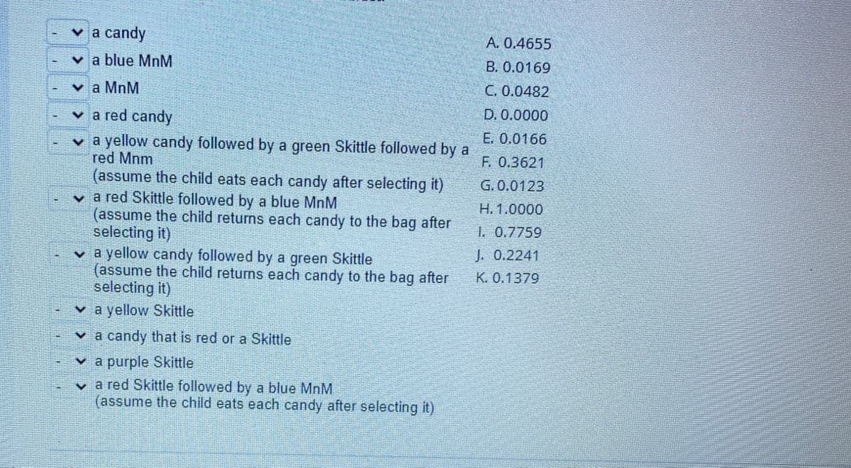 v a candy
A. 0.4655
v a blue MnM
B. 0.0169
v a MnM
C. 0.0482
v a red candy
D. 0.0000
E. 0.0166
v a yellow candy followed by a green Skittle followed by a
red Mnm
(assume the child eats each candy after selecting it)
v a red Skittle followed by a blue MnM
(assume the child returns each candy to the bag after
selecting it)
v a yellow candy followed by a green Skittle
(assume the child returns each candy to the bag after
selecting it)
v a yellow Skittle
F. 0.3621
G. 0.0123
Н. 1.0000
1. 0.7759
J. 0.2241
К. О.1379
v a candy that is red or a Skittle
v a purple Skittle
v a red Skittle followed by a blue MnM
(assume the child eats each candy after selecting it)
