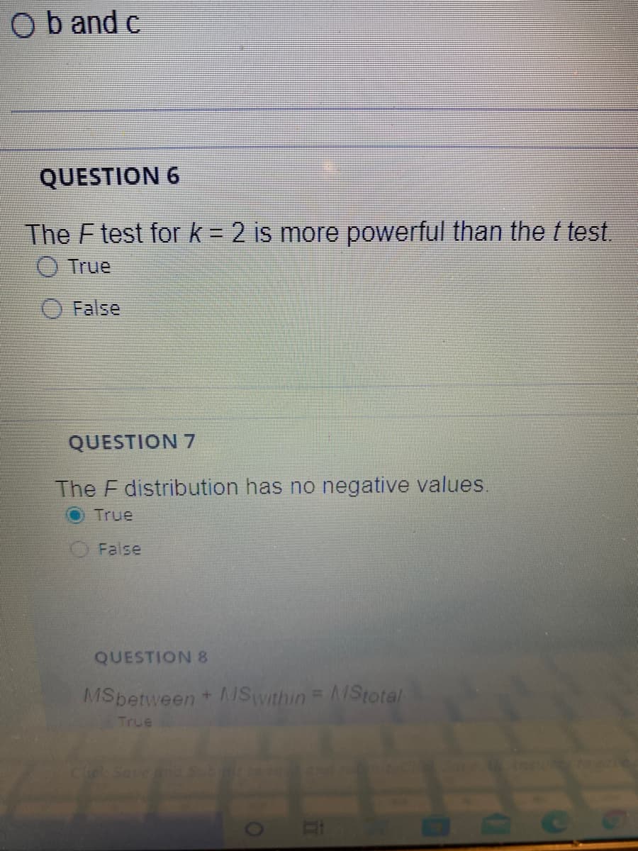 Ob and c
QUESTION 6
The F test for k= 2 is more powerful than thet test.
%3D
True
False
QUESTION 7
The F distribution has no negative values.
True
False
QUESTION 8
MSbetween + Swithin = MStotal
True
BOCG
