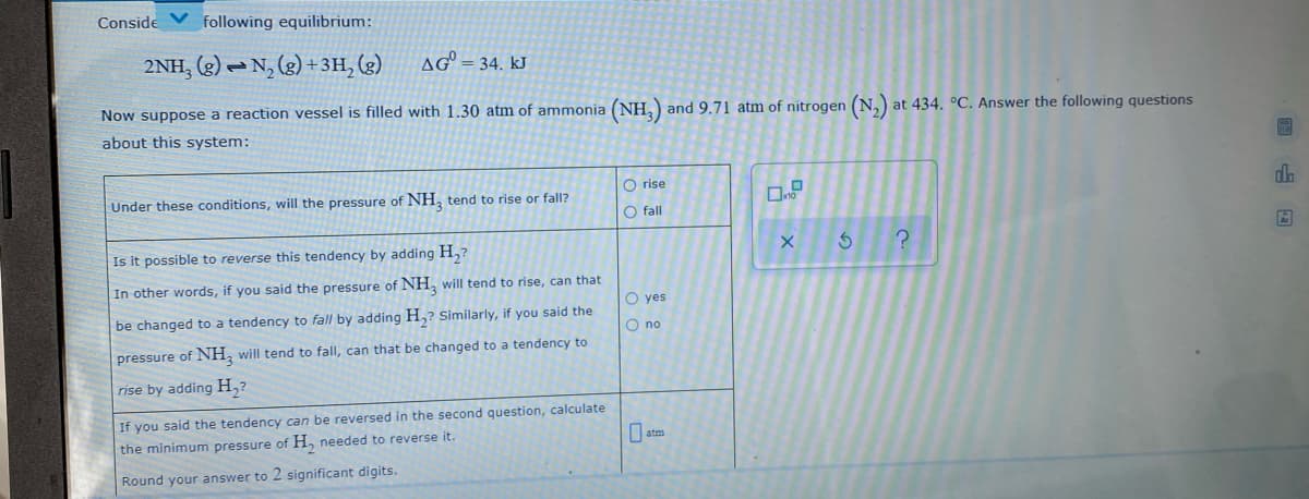 Conside
following equilibrium:
2NH, (g) – N, (2) +3H, (g)
AG = 34. kJ
Now suppose a reaction vessel is filled with 1.30 atm of ammonia (NH,)
and 9.71 atm of nitrogen (N,) at 434. °C. Answer the following questions
about this system:
O rise
d.
Under these conditions, will the pressure of NH, tend to rise or fall?
O fall
Is it possible to reverse this tendency by adding H,7
In other words, if you said the pressure of NH, will tend to rise, can that
O yes
be changed to a tendency to fall by adding H,? Similarly, if you said the
O no
pressure of NH, will tend to fall, can that be changed to a tendency to
rise by adding H,?
If you said the tendency can be reversed in the second question, calculate
O atm
the minimum pressure of H, needed to reverse it.
Round your answer to 2 significant digits.
