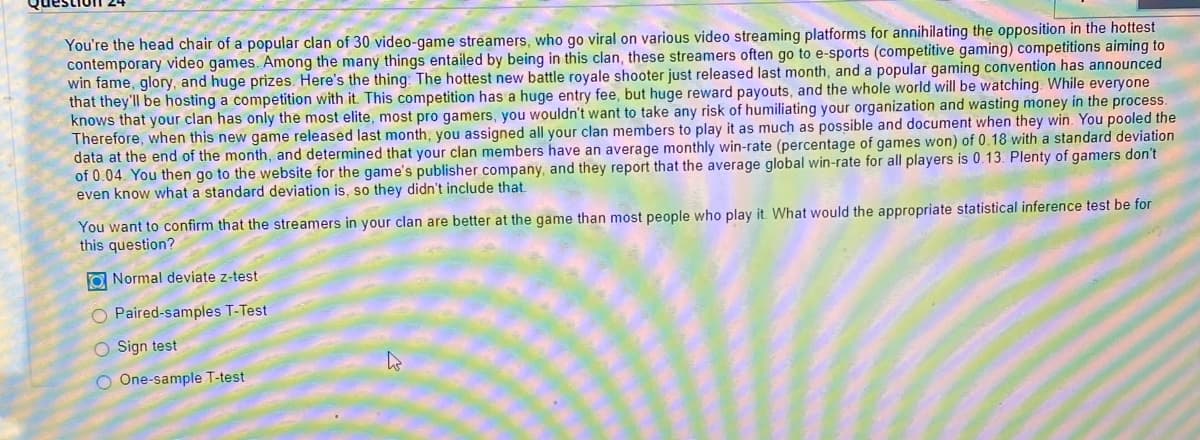 You're the head chair of a popular clan of 30 video-game streamers, who go viral on various video streaming platforms for annihilating the opposition in the hottest
contemporary video games. Among the many things entailed by being in this clan, these streamers often go to e-sports (competitive gaming) competitions aiming to
win fame, glory, and huge prizes. Here's the thing: The hottest new battle royale shooter just released last month, and a popular gaming convention has announced
that they'll be hosting a competition with it. This competition has a huge entry fee, but huge reward payouts, and the whole world will be watching. While everyone
knows that your clan has only the most elite, most pro gamers, you wouldn't want to take any risk of humiliating your organization and wasting money in the process.
Therefore, when this new game released last month, you assigned all your clan members to play it as much as possible and document when they win. You pooled the
data at the end of the month, and determined that your clan members have an average monthly win-rate (percentage of games won) of 0.18 with a standard deviation
of 0.04. You then go to the website for the game's publisher company, and they report that the average global win-rate for all players is 0.13. Plenty of gamers don't
even know what a standard deviation is, so they didn't include that.
You want to confirm that the streamers in your clan are better at the game than most people who play it. What would the appropriate statistical inference test be for
this question?
O Normal deviate z-test
O Paired-samples T-Test
O Sign test
O One-sample T-test

