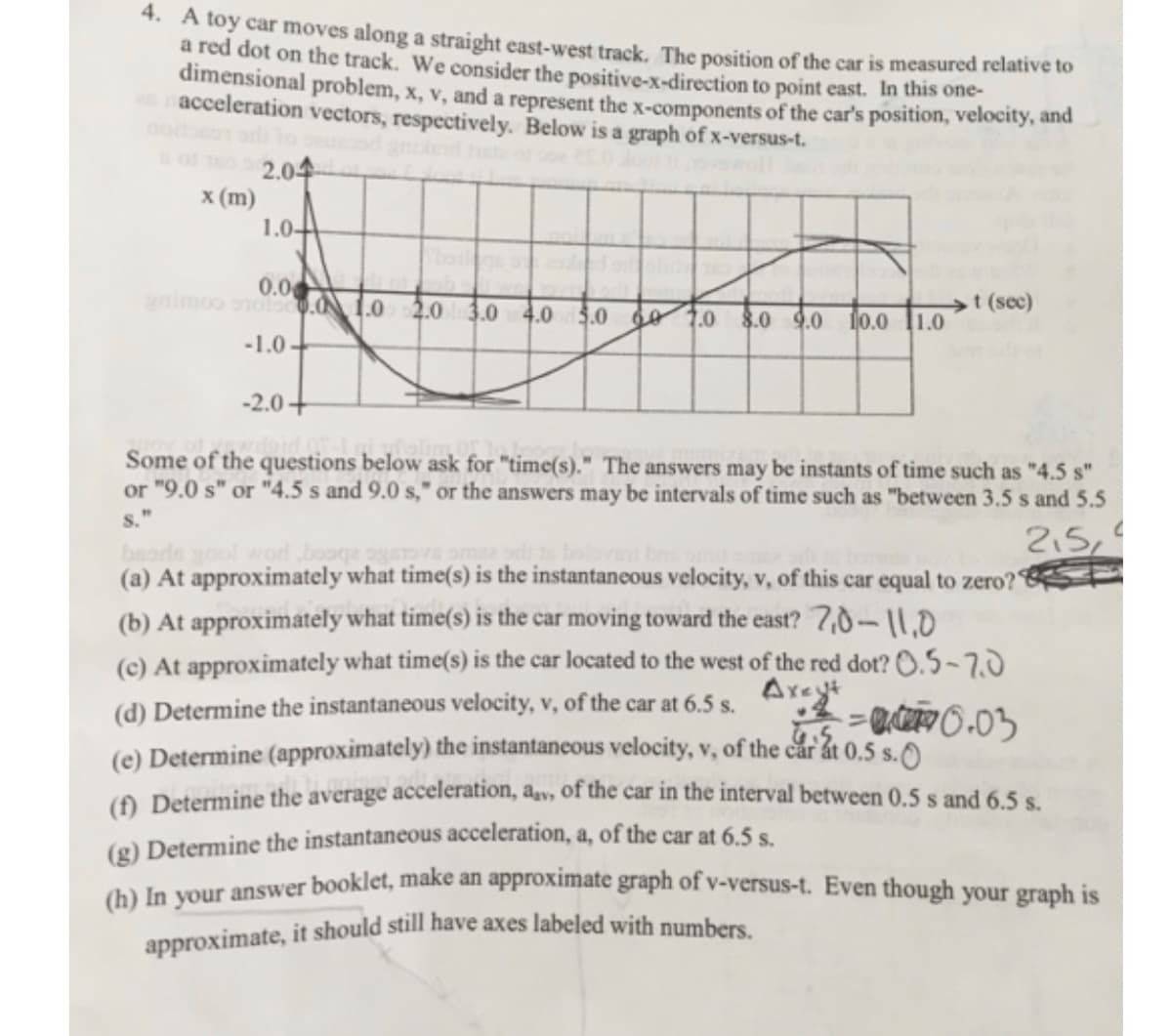 4. A toy car moves along a straight east-west track. The position of the car is measured relative to
a red dot on the track. We consider the positive-x-direction to point east. In this one-
dimensional problem, x, v, and a represent the x-components of the car's position, velocity, and
en acceleration vectors, respectively. Below is a graph of x-versus-t.
x (m)
2.04
1.0-
0.00
animos holsc0.0 1.0 2.0 3.0 4.0 5.0 6.0 8.0 9.0 10.0
-1.0-
-2.0+
1.0
t (sec)
Some of the questions below ask for "time(s)." The answers may be instants of time such as "4.5 s"
or "9.0 s" or "4.5 s and 9.0 s," or the answers may be intervals of time such as "between 3.5 s and 5.5
S."
C
2.5
beads gool wod booge
(a) At approximately what time(s) is the instantaneous velocity, v, of this car equal to zero?
(b) At approximately what time(s) is the car moving toward the east? 7,0-11.0
(c) At approximately what time(s) is the car located to the west of the red dot? 0.5-7.0
(d) Determine the instantaneous velocity, v, of the car at 6.5 s. Axet
+²=0.03
(e) Determine (approximately) the instantaneous velocity, v, of the car at 0.5 s.O
(f) Determine the average acceleration, a, of the car in the interval between 0.5 s and 6.5 s.
(g) Determine the instantaneous acceleration, a, of the car at 6.5 s.
(h) In your answer booklet, make an approximate graph of v-versus-t. Even though your graph is
approximate, it should still have axes labeled with numbers.