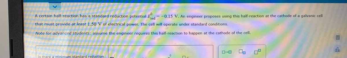 A certain half-reaction has a standard reduction potential E,= -0.15 V. An engineer proposes using this half-reaction at the cathode of a galvanic cell
that must provide at least 1.50 V of electrical power. The cell will operate under standard conditions.
Note for advanced students: assume the engineer requires this half-reaction to happen at the cathode of the cell.
O-0
Is there a minimum standard reduction
