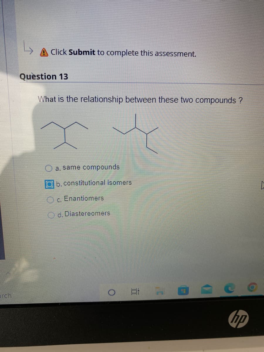 arch
Click Submit to complete this assessment.
Question 13
What is the relationship between these two compounds ?
x
a. same compounds
Ob. constitutional isomers
c. Enantiomers
d. Diastereomers
Et
P
hp