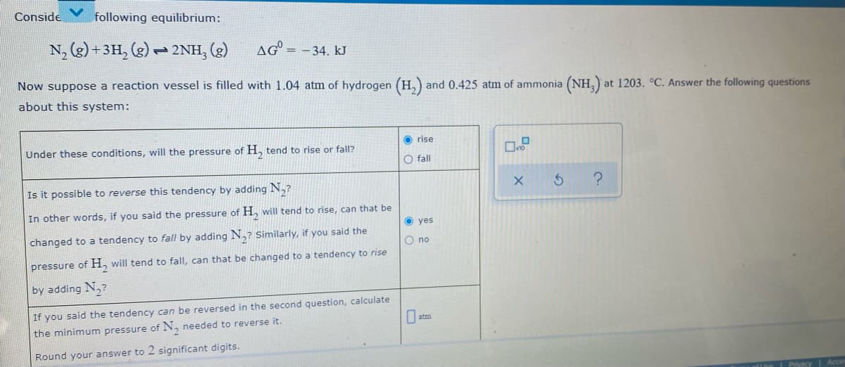 Conside
following equilibrium:
N, (g) +3H, (g)
2NH, (g)
AG = -34. kJ
Now suppose a reaction vessel is filled with 1.04 atm of hydrogen (H,) and 0.425 atm of ammonia
(NH,).
at 1203. °C. Answer the following questions
about this system:
O rise
Under these conditions, will the pressure of H, tend to rise or fall?
O fall
Is it possible to reverse this tendency by adding N,?
In other words, if you said the pressure of H, will tend to rise, can that be
yes
changed to a tendency to fall by adding N,? Similarly, if you said the
O no
pressure of H, will tend to fall, can that be changed to a tendency to rise
by adding N,?
If you said the tendency can be reversed in the second question, calculate
the minimum pressure of N, needed to reverse it.
O atm
Round your answer to 2 significant digits.
