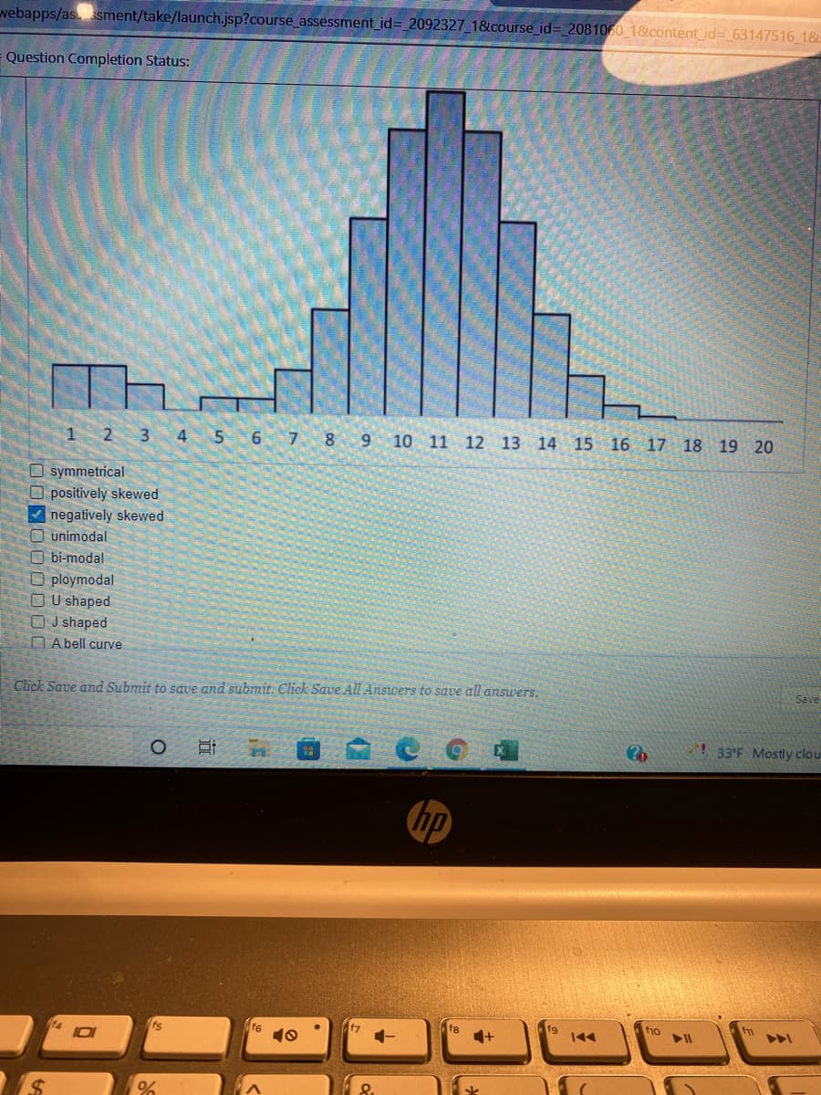 webapps/as sment/take/launch.jsp?course_assessment_id= 2092327_1&course_id= 2081060 1&content_id= 63147516 18
Question Completion Status:
1
2 3 4 5 6 7 8 9 10 11 12 13 14 15 16 17 18 19 20
O symmetrical
O positively skewed
V negatively skewed
O unimodal
O bi-modal
O ploymodal
O U shaped
O J shaped
DA bell curve
Click Save and Submit to save and submit. Click Save All Answers to save all answers.
Save
! 33°F Mostly clou
ip
fs
ts
f6
10
