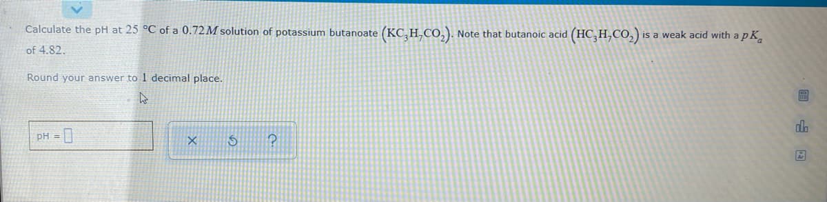 Calculate the pH at 25 °C of a 0.72M solution of potassium butanoate (KC,H,Co,). Note that butanoic acid (HC, H,CO,) is a weak acid with a p K,
of 4.82.
Round your answer to 1 decimal place.
PH =
回山因
