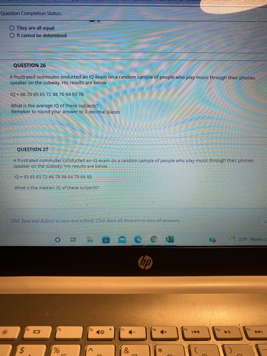 Question Completion Status:
O They are all equal
O It cannot be determined
QUESTION 26
A frustrated commutor onducted an IQ exam on a random sample of people who play music through their phones
speaker on the subway. His results are below
IQ = 66 70 95 65 72 88 70 94 93 78
What is the average IQ of these subjects?
Remeber to round your answer to 2 decimal places
QUESTION 27
A frustrated commuter conducted an IQ exam on a random sample of people who play music through their phones
speaker on the subway. His results are below
IQ = 93 65 83 72 66 78 96 94 79 66 85
What is the median IQ of these subjects?
Click Save and Submit to save and submit. Click Save All Ansuers to save all answers.
! 33°F Mostly ca
hp
14
IO
fs
f6
fg
f7
fg
f1o
米
%24
&
