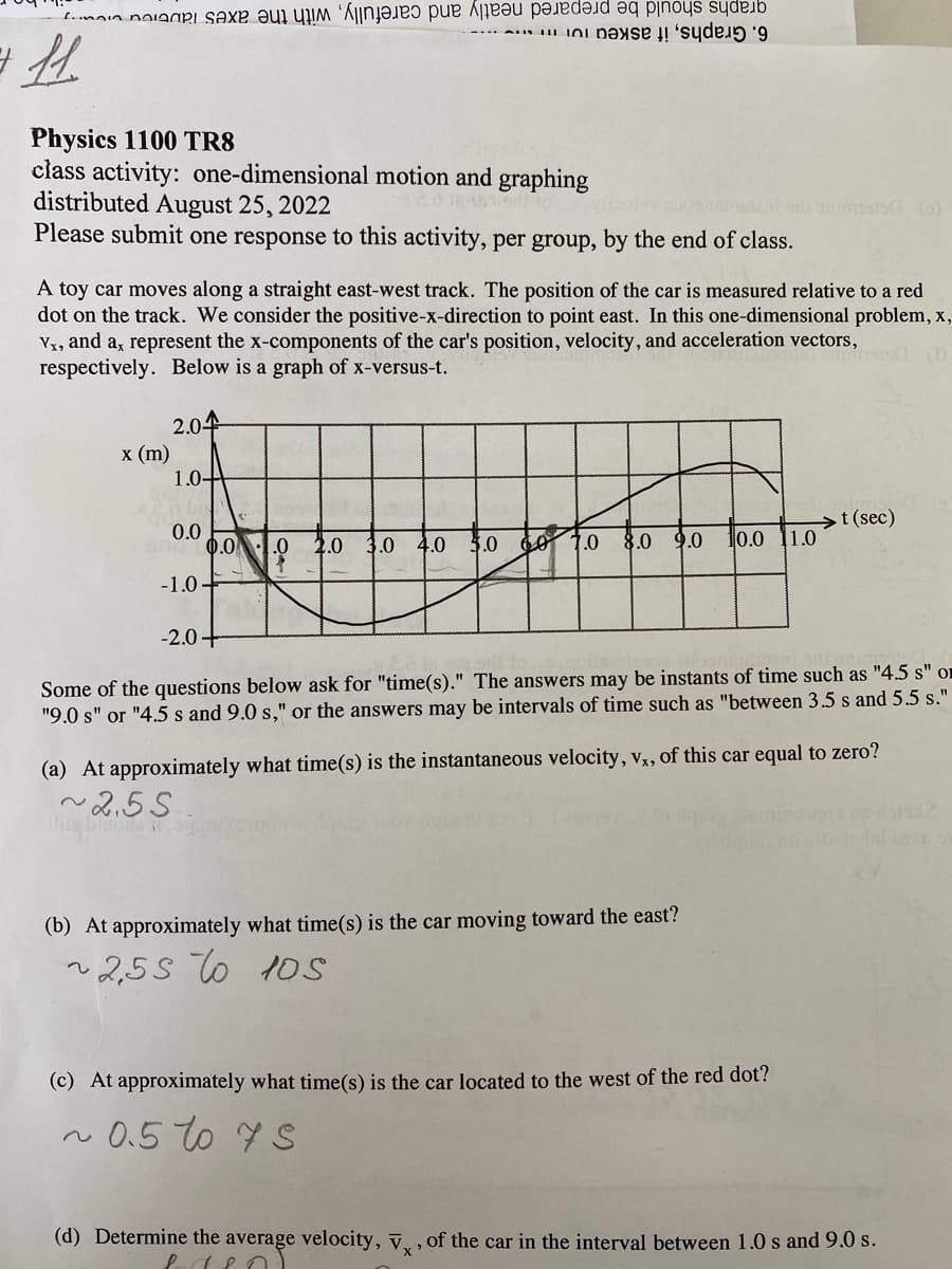 11.
Physics 1100 TR8
class activity: one-dimensional motion and graphing
distributed August 25, 2022
Please submit one response to this activity, per group, by the end of class.
Se ha a ta e re e nos deb
Base de
A toy car moves along a straight east-west track. The position of the car is measured relative to a red
dot on the track. We consider the positive-x-direction to point east. In this one-dimensional problem, x,
Vx, and a, represent the x-components of the car's position, velocity, and acceleration vectors,
respectively. Below is a graph of x-versus-t.
1515C
x (m)
lite
2.04
1.0-
0.0
-1.0.
0.0
-2.0+
2.0 3.0 4.0 5.0 60 1.0 8.0
sastrateni siti snimated (5)
30 10.0
9.0
(b) At approximately what time(s) is the car moving toward the east?
~2,55 to 105
11.0
Some of the questions below ask for "time(s)." The answers may be instants of time such as "4.5 s" o
"9.0 s" or "4.5 s and 9.0 s," or the answers may be intervals of time such as "between 3.5 s and 5.5 s."
(a) At approximately what time(s) is the instantaneous velocity, vx, of this car equal to zero?
~2.55
(c) At approximately what time(s) is the car located to the west of the red dot?
0.5 to 7S
t (sec)
650
(d) Determine the average velocity, V, of the car in the interval between 1.0 s and 9.0 s.
X'