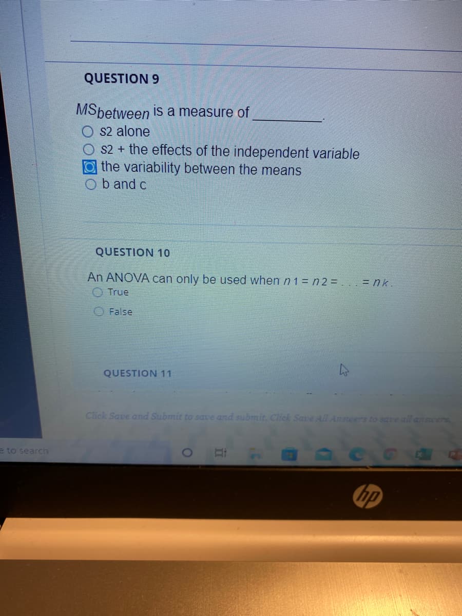 QUESTION 9
MSbetween is a measure of
S2 alone
S2 + the effects of the independent variable
O the variability between the means
b and c
QUESTION 10
An ANOVA can only be used when n1= n 2 = . = nk.
True
False
QUESTION 11
Click Save and Submit to save and submit. Click Save All Anseers to save all answers.
e to search
hp
