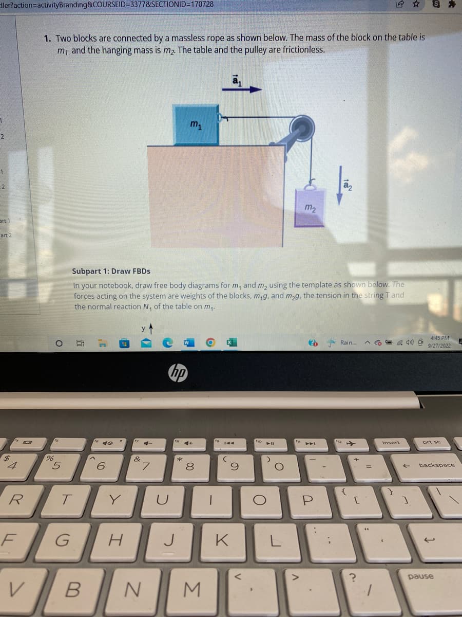 dler?action=activityBranding&COURSEID=3377&SECTIONID=170728
1
2
1
2
art 1
art 2
$
X
R
F
V
1. Two blocks are connected by a massless rope as shown below. The mass of the block on the table is
m, and the hanging mass is m₂. The table and the pulley are frictionless.
O
15
%
5
T
2 7
Subpart 1: Draw FBDs
In your notebook, draw free body diagrams for m, and m₂ using the template as shown below. The
forces acting on the system are weights of the blocks, m₁g, and m₂g, the tension in the string T and
the normal reaction N₁ of the table on m₁.
^
B
10
6
Y
G H
&
M-
7
hp
U
fa
J
m₁
*
00
8
N M
1
IAA
(
9
K
<
fo
O
► 11
0
O
L
m₂
f11
3
P
;
22
112
Rain.... ^ 40) @
{
+
[
?
=
12 ☆
1
insert
(
}
←
]
S
4:45 PM
9/27/2022
prt sc
backspace
pause
E