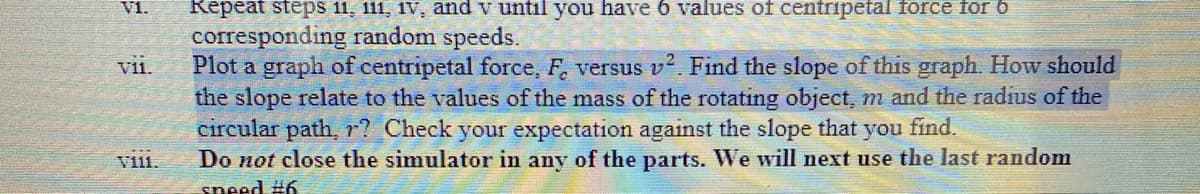 VI.
vii.
Thi
Repeat steps 11, 111, 1v, and v until you have 6 values of centripetal force for 6
corresponding random speeds.
Plot a graph of centripetal force, F, versus v². Find the slope of this graph. How should
the slope relate to the values of the mass of the rotating object, m and the radius of the
circular path, r? Check your expectation against the slope that you find.
Do not close the simulator in any of the parts. We will next use the last random
speed #6