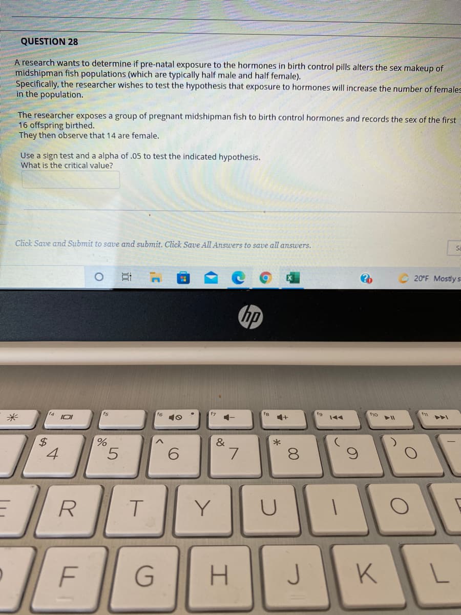 QUESTION 28
A research wants to determine if pre-natal exposure to the hormones in birth control pills alters the sex makeup of
midshipman fish populations (which are typically half male and half female).
Specifically, the researcher wishes to test the hypothesis that exposure to hormones will increase the number of females
in the population.
The researcher exposes a group of pregnant midshipman fish to birth control hormones and records the sex of the first
16 offspring birthed.
They then observe that 14 are female.
Use a sign test and a alpha of .05 to test the indicated hypothesis.
What is the critical value?
Click Save and Submit to save and submit. Click Save All Answers to save all answers.
20°F Mostly s
14
f8
1+
f9
f10
米
2$
4
&
*
8.
R
Y
F
H.
JK
