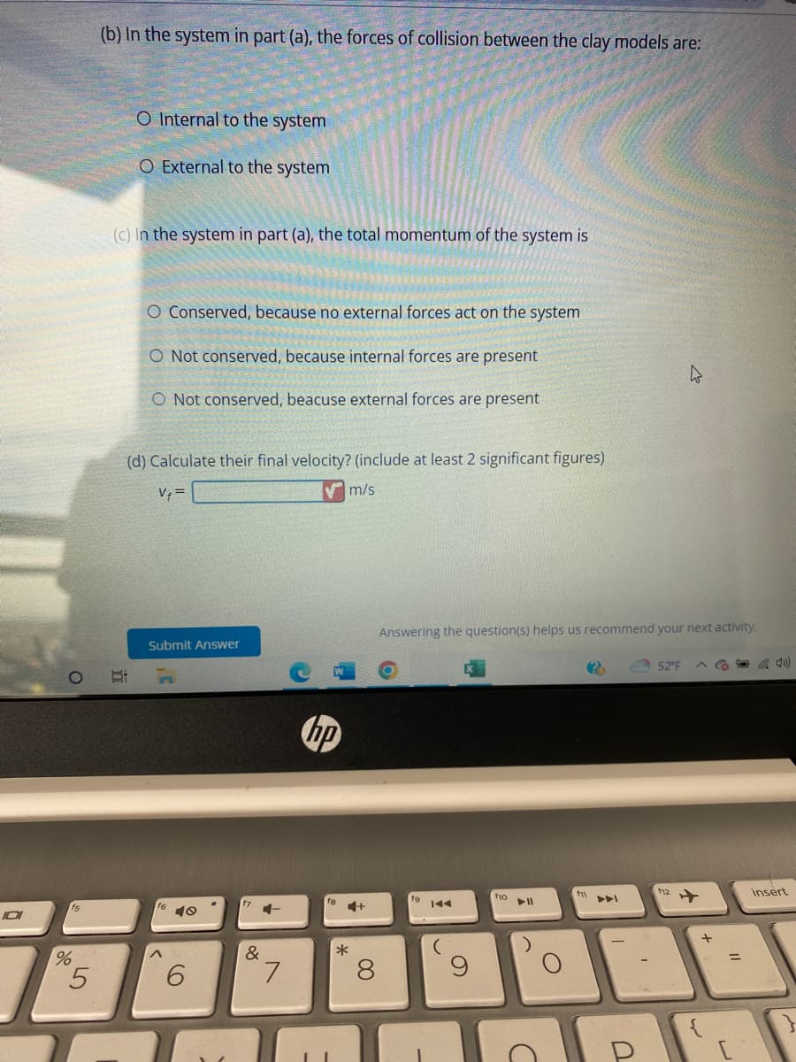 101
%
5
(b) In the system in part (a), the forces of collision between the clay models are:
O Internal to the system
O External to the system
(c) In the system in part (a), the total momentum of the system is
O Conserved, because no external forces act on the system
O Not conserved, because internal forces are present
O Not conserved, beacuse external forces are present
(d) Calculate their final velocity? (include at least 2 significant figures)
V₁ =
m/s
Submit Answer
^
6
&
4-
7
hp
4+
*
8
Answering the question(s) helps us recommend your next activity.
(
f10
C
f1
?
PPI
U
52°F
f12
+
insert