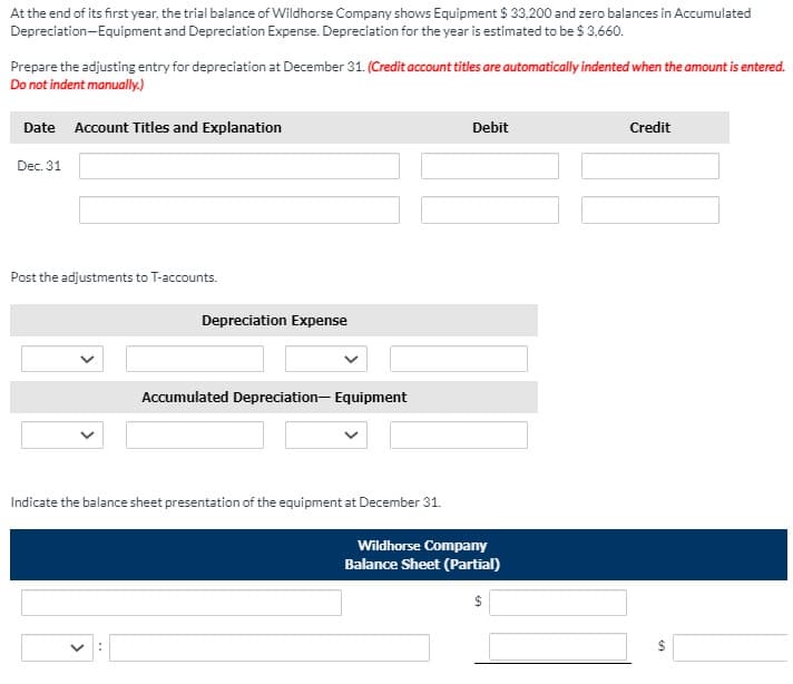 At the end of its first year, the trial balance of Wildhorse Company shows Equipment $ 33,200 and zero balances in Accumulated
Depreciation-Equipment and Depreciation Expense. Depreciation for the year is estimated to be $ 3,660.
Prepare the adjusting entry for depreciation at December 31. (Credit account titles are automatically indented when the amount is entered.
Do not indent manually.)
Date Account Titles and Explanation
Debit
Credit
Dec. 31
Post the adjustments to T-accounts.
Depreciation Expense
Accumulated Depreciation- Equipment
Indicate the balance sheet presentation of the equipment at December 31.
Wildhorse Company
Balance Sheet (Partial)
$
%24
